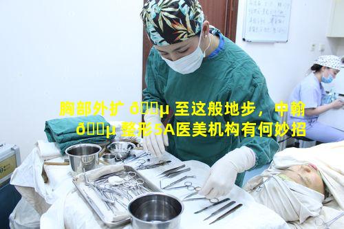 胸部外扩 🐵 至这般地步，中翰 🌵 整形5A医美机构有何妙招应对